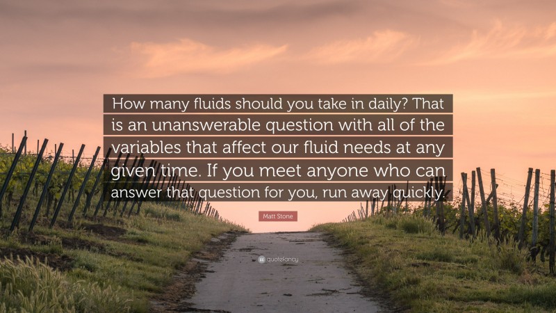 Matt Stone Quote: “How many fluids should you take in daily? That is an unanswerable question with all of the variables that affect our fluid needs at any given time. If you meet anyone who can answer that question for you, run away quickly.”