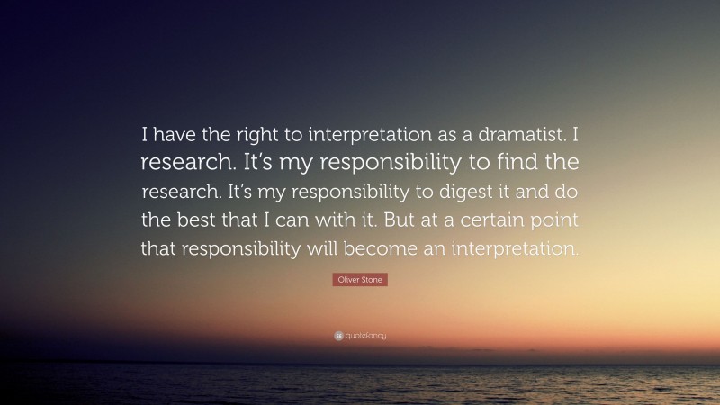 Oliver Stone Quote: “I have the right to interpretation as a dramatist. I research. It’s my responsibility to find the research. It’s my responsibility to digest it and do the best that I can with it. But at a certain point that responsibility will become an interpretation.”