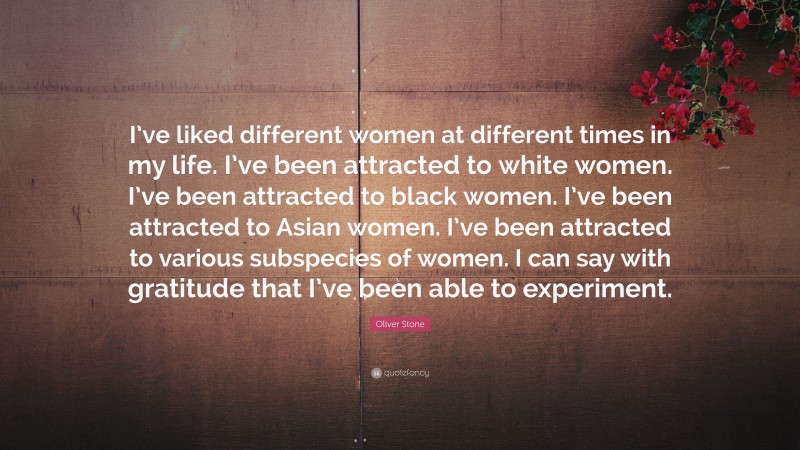 Oliver Stone Quote: “I’ve liked different women at different times in my life. I’ve been attracted to white women. I’ve been attracted to black women. I’ve been attracted to Asian women. I’ve been attracted to various subspecies of women. I can say with gratitude that I’ve been able to experiment.”