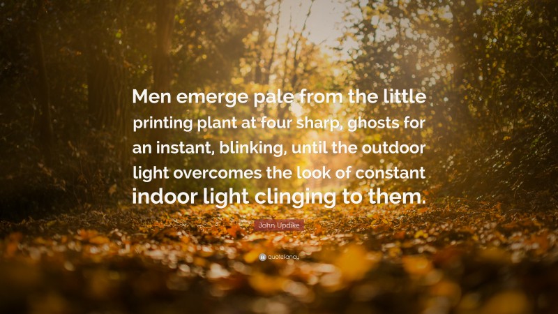 John Updike Quote: “Men emerge pale from the little printing plant at four sharp, ghosts for an instant, blinking, until the outdoor light overcomes the look of constant indoor light clinging to them.”