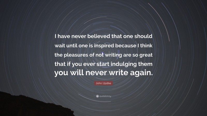 John Updike Quote: “I have never believed that one should wait until one is inspired because I think the pleasures of not writing are so great that if you ever start indulging them you will never write again.”