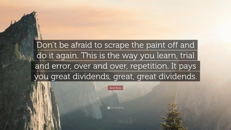 Bob Ross Quote: “Don’t be afraid to scrape the paint off and do it again. This is the way you learn, trial and error, over and over, repetition. It pays you great dividends, great, great dividends.”