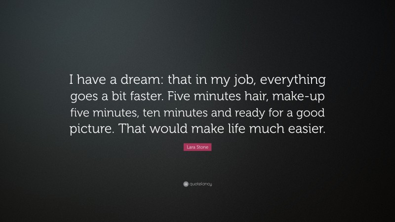 Lara Stone Quote: “I have a dream: that in my job, everything goes a bit faster. Five minutes hair, make-up five minutes, ten minutes and ready for a good picture. That would make life much easier.”