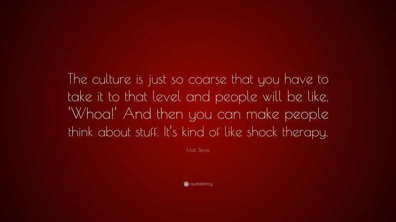 Matt Stone Quote: “The culture is just so coarse that you have to take it to that level and people will be like, ‘Whoa!’ And then you can make people think about stuff. It’s kind of like shock therapy.”