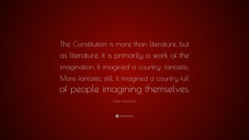 Roger Rosenblatt Quote: “The Constitution is more than literature, but as literature, it is primarily a work of the imagination. It imagined a country: fantastic. More fantastic still, it imagined a country full of people imagining themselves.”