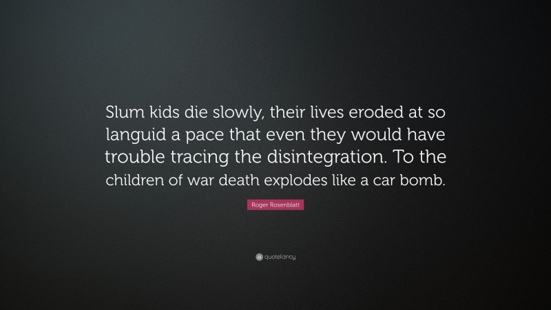 Roger Rosenblatt Quote: “Slum kids die slowly, their lives eroded at so languid a pace that even they would have trouble tracing the disintegration. To the children of war death explodes like a car bomb.”
