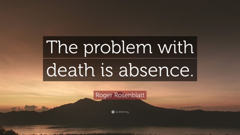 Roger Rosenblatt Quote: “The problem with death is absence.”