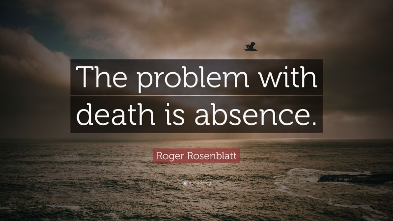Roger Rosenblatt Quote: “The problem with death is absence.”