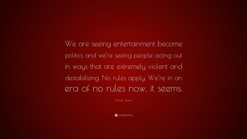 Oliver Stone Quote: “We are seeing entertainment become politics and we’re seeing people acting out in ways that are extremely violent and destabilizing. No rules apply. We’re in an era of no rules now, it seems.”