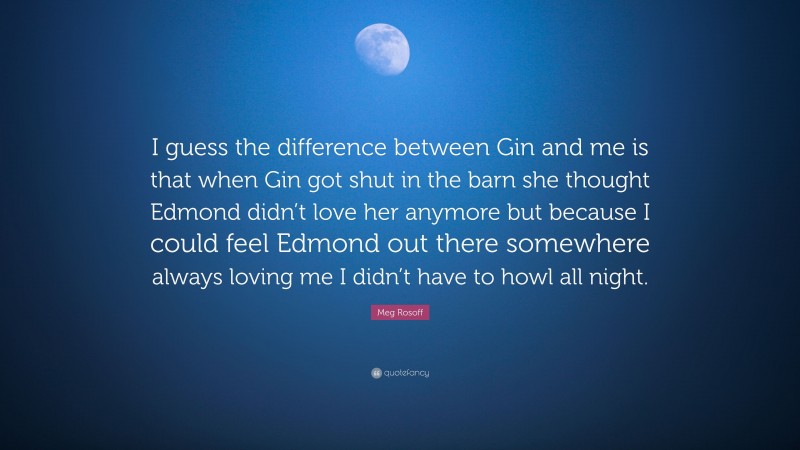 Meg Rosoff Quote: “I guess the difference between Gin and me is that when Gin got shut in the barn she thought Edmond didn’t love her anymore but because I could feel Edmond out there somewhere always loving me I didn’t have to howl all night.”