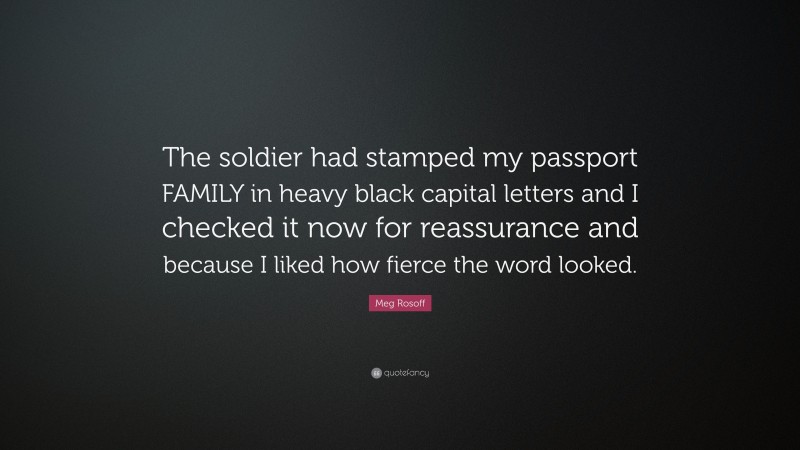 Meg Rosoff Quote: “The soldier had stamped my passport FAMILY in heavy black capital letters and I checked it now for reassurance and because I liked how fierce the word looked.”