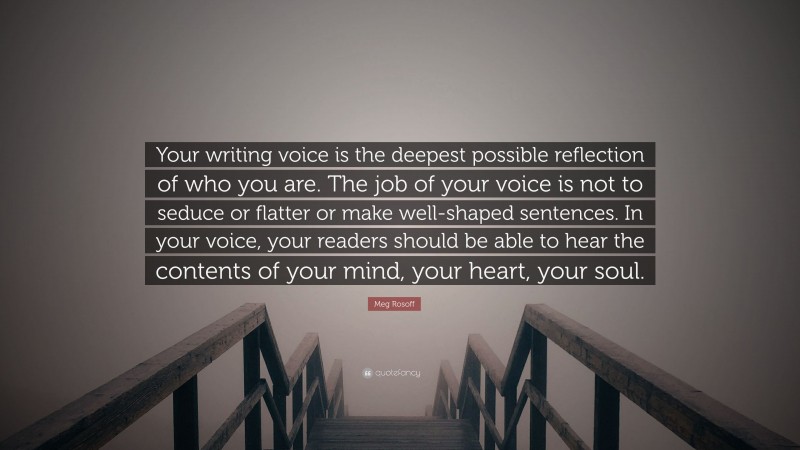 Meg Rosoff Quote: “Your writing voice is the deepest possible reflection of who you are. The job of your voice is not to seduce or flatter or make well-shaped sentences. In your voice, your readers should be able to hear the contents of your mind, your heart, your soul.”