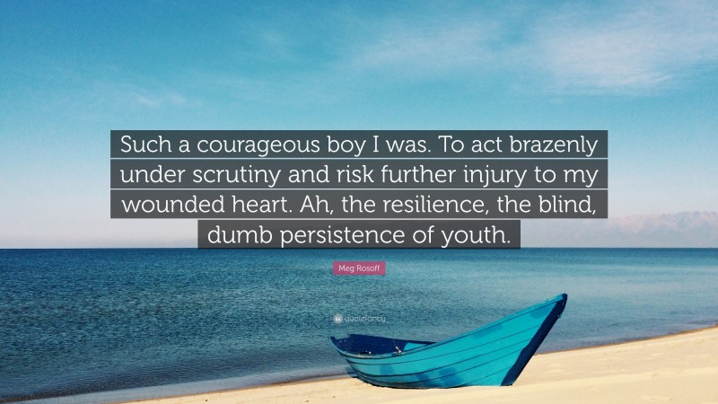 Meg Rosoff Quote: “Such a courageous boy I was. To act brazenly under scrutiny and risk further injury to my wounded heart. Ah, the resilience, the blind, dumb persistence of youth.”