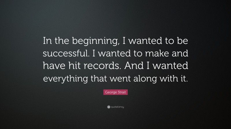 George Strait Quote: “In the beginning, I wanted to be successful. I wanted to make and have hit records. And I wanted everything that went along with it.”