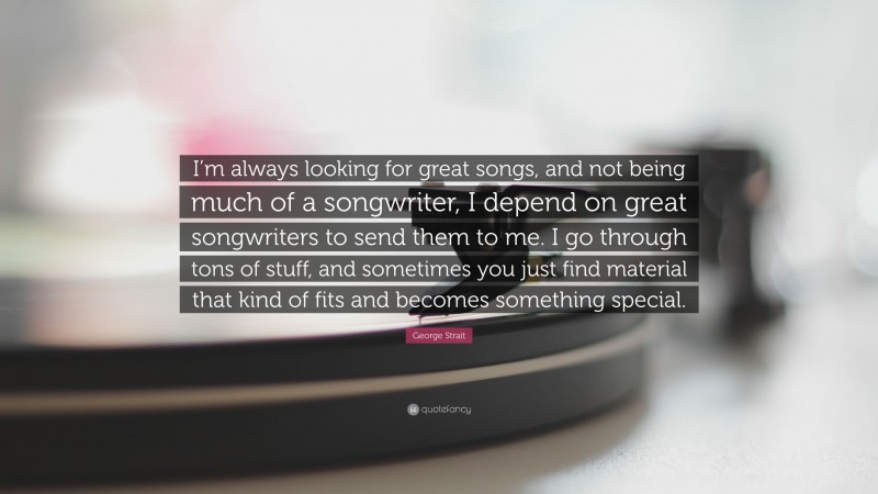 George Strait Quote: “I’m always looking for great songs, and not being much of a songwriter, I depend on great songwriters to send them to me. I go through tons of stuff, and sometimes you just find material that kind of fits and becomes something special.”