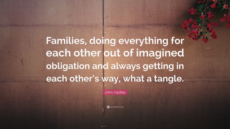 John Updike Quote: “Families, doing everything for each other out of imagined obligation and always getting in each other’s way, what a tangle.”