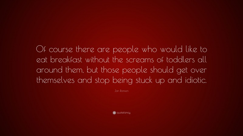 Jon Ronson Quote: “Of course there are people who would like to eat breakfast without the screams of toddlers all around them, but those people should get over themselves and stop being stuck up and idiotic.”