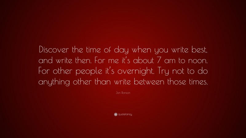 Jon Ronson Quote: “Discover the time of day when you write best, and write then. For me it’s about 7 am to noon. For other people it’s overnight. Try not to do anything other than write between those times.”