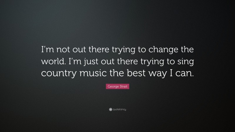 George Strait Quote: “I’m not out there trying to change the world. I’m just out there trying to sing country music the best way I can.”