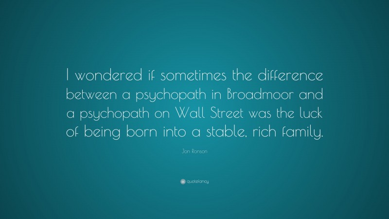 Jon Ronson Quote: “I wondered if sometimes the difference between a psychopath in Broadmoor and a psychopath on Wall Street was the luck of being born into a stable, rich family.”
