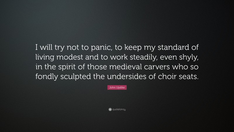 John Updike Quote: “I will try not to panic, to keep my standard of living modest and to work steadily, even shyly, in the spirit of those medieval carvers who so fondly sculpted the undersides of choir seats.”
