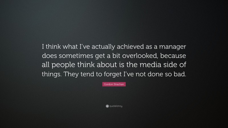 Gordon Strachan Quote: “I think what I’ve actually achieved as a manager does sometimes get a bit overlooked, because all people think about is the media side of things. They tend to forget I’ve not done so bad.”