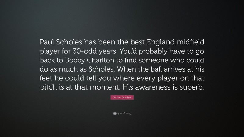 Gordon Strachan Quote: “Paul Scholes has been the best England midfield player for 30-odd years. You’d probably have to go back to Bobby Charlton to find someone who could do as much as Scholes. When the ball arrives at his feet he could tell you where every player on that pitch is at that moment. His awareness is superb.”