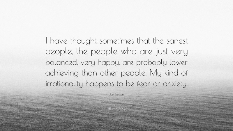 Jon Ronson Quote: “I have thought sometimes that the sanest people, the people who are just very balanced, very happy, are probably lower achieving than other people. My kind of irrationality happens to be fear or anxiety.”