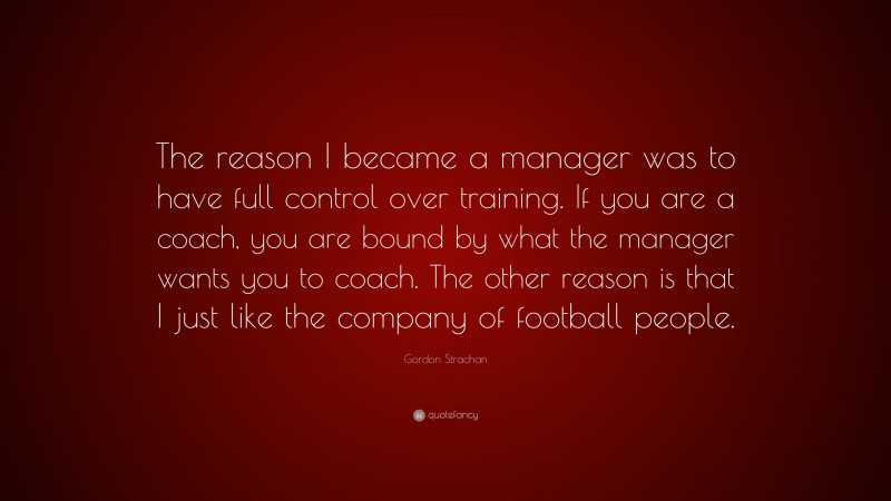 Gordon Strachan Quote: “The reason I became a manager was to have full control over training. If you are a coach, you are bound by what the manager wants you to coach. The other reason is that I just like the company of football people.”