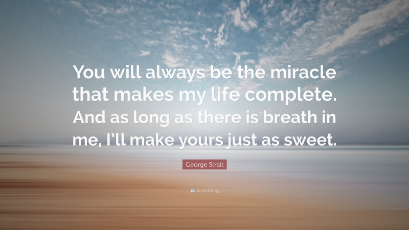 George Strait Quote: “You will always be the miracle that makes my life complete. And as long as there is breath in me, I’ll make yours just as sweet.”