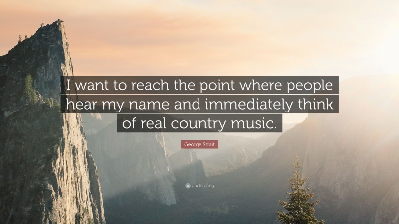 George Strait Quote: “I want to reach the point where people hear my name and immediately think of real country music.”