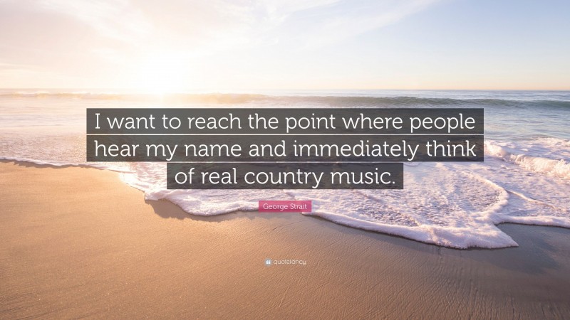 George Strait Quote: “I want to reach the point where people hear my name and immediately think of real country music.”