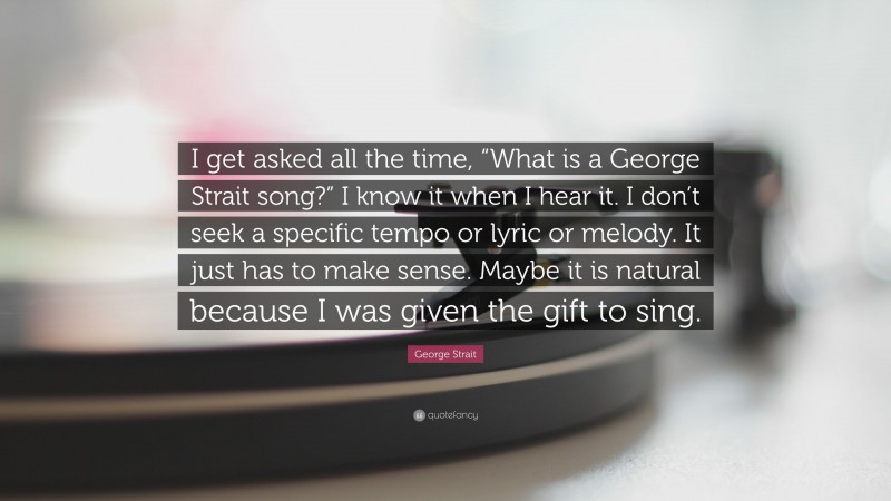 George Strait Quote: “I get asked all the time, “What is a George Strait song?” I know it when I hear it. I don’t seek a specific tempo or lyric or melody. It just has to make sense. Maybe it is natural because I was given the gift to sing.”