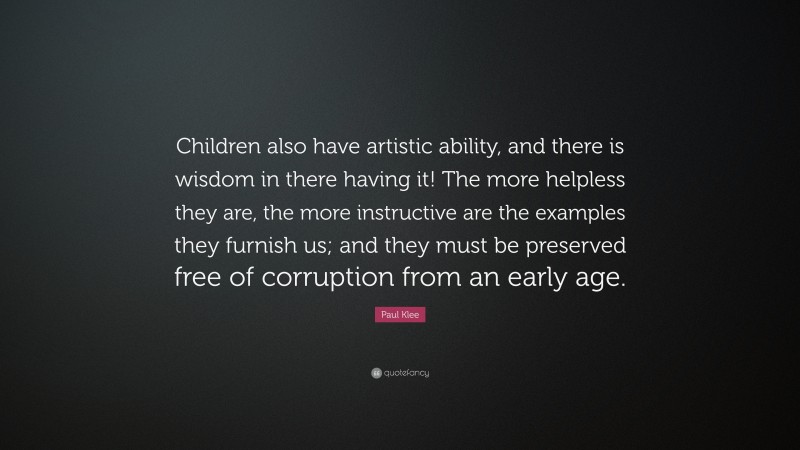 Paul Klee Quote: “Children also have artistic ability, and there is wisdom in there having it! The more helpless they are, the more instructive are the examples they furnish us; and they must be preserved free of corruption from an early age.”