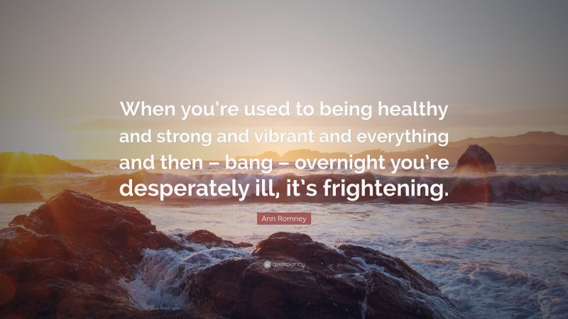 Ann Romney Quote: “When you’re used to being healthy and strong and vibrant and everything and then – bang – overnight you’re desperately ill, it’s frightening.”