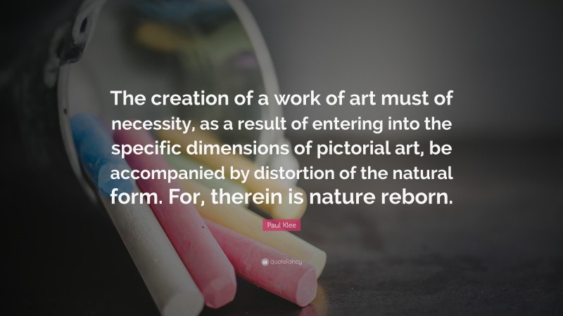 Paul Klee Quote: “The creation of a work of art must of necessity, as a result of entering into the specific dimensions of pictorial art, be accompanied by distortion of the natural form. For, therein is nature reborn.”