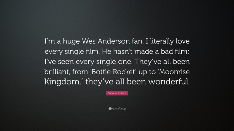Saoirse Ronan Quote: “I’m a huge Wes Anderson fan. I literally love every single film. He hasn’t made a bad film; I’ve seen every single one. They’ve all been brilliant, from ‘Bottle Rocket’ up to ‘Moonrise Kingdom,’ they’ve all been wonderful.”