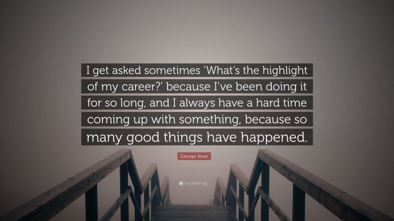 George Strait Quote: “I get asked sometimes ‘What’s the highlight of my career?’ because I’ve been doing it for so long, and I always have a hard time coming up with something, because so many good things have happened.”