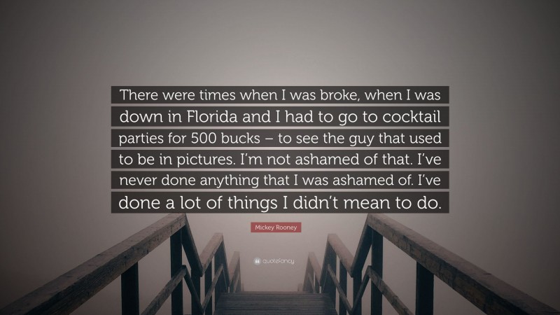 Mickey Rooney Quote: “There were times when I was broke, when I was down in Florida and I had to go to cocktail parties for 500 bucks – to see the guy that used to be in pictures. I’m not ashamed of that. I’ve never done anything that I was ashamed of. I’ve done a lot of things I didn’t mean to do.”