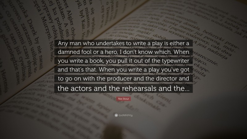 Rex Stout Quote: “Any man who undertakes to write a play is either a damned fool or a hero, I don’t know which. When you write a book, you pull it out of the typewriter and that’s that. When you write a play you’ve got to go on with the producer and the director and the actors and the rehearsals and the...”