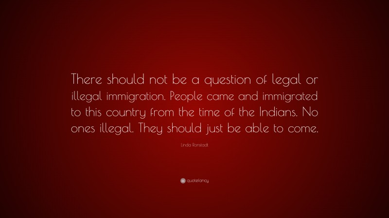 Linda Ronstadt Quote: “There should not be a question of legal or illegal immigration. People came and immigrated to this country from the time of the Indians. No ones illegal. They should just be able to come.”