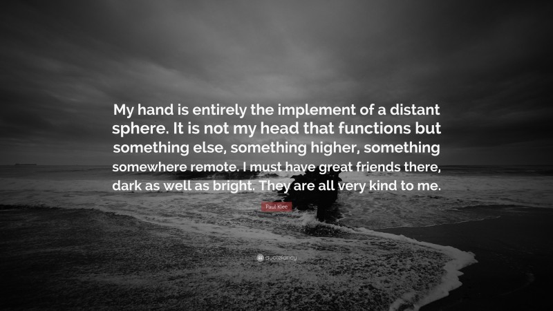 Paul Klee Quote: “My hand is entirely the implement of a distant sphere. It is not my head that functions but something else, something higher, something somewhere remote. I must have great friends there, dark as well as bright. They are all very kind to me.”