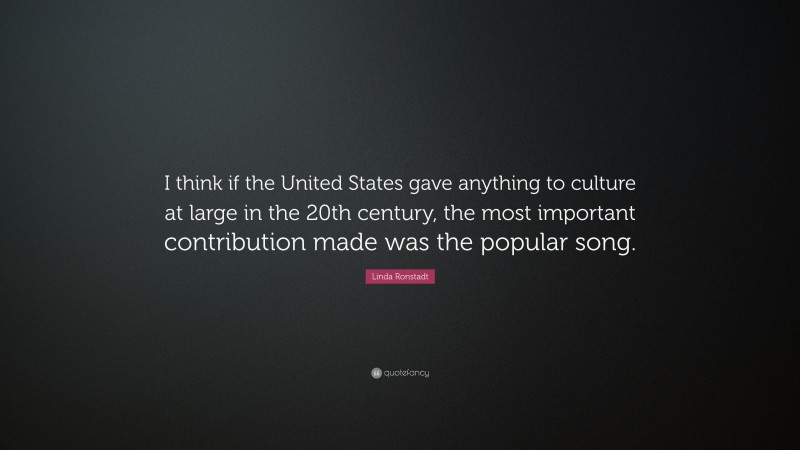 Linda Ronstadt Quote: “I think if the United States gave anything to culture at large in the 20th century, the most important contribution made was the popular song.”