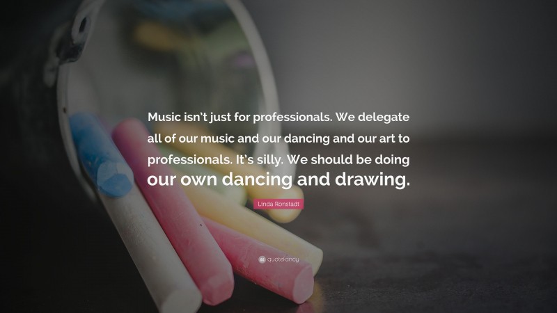 Linda Ronstadt Quote: “Music isn’t just for professionals. We delegate all of our music and our dancing and our art to professionals. It’s silly. We should be doing our own dancing and drawing.”