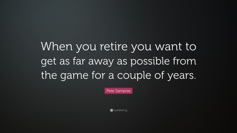 Pete Sampras Quote: “When you retire you want to get as far away as possible from the game for a couple of years.”