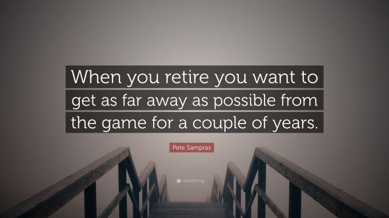 Pete Sampras Quote: “When you retire you want to get as far away as possible from the game for a couple of years.”
