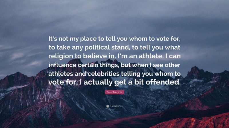 Pete Sampras Quote: “It’s not my place to tell you whom to vote for, to take any political stand, to tell you what religion to believe in. I’m an athlete. I can influence certain things, but when I see other athletes and celebrities telling you whom to vote for, I actually get a bit offended.”
