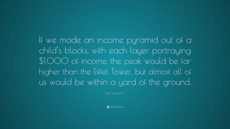 Paul Samuelson Quote: “If we made an income pyramid out of a child’s blocks, with each layer portraying $1,000 of income, the peak would be far higher than the Eiffel Tower, but almost all of us would be within a yard of the ground.”
