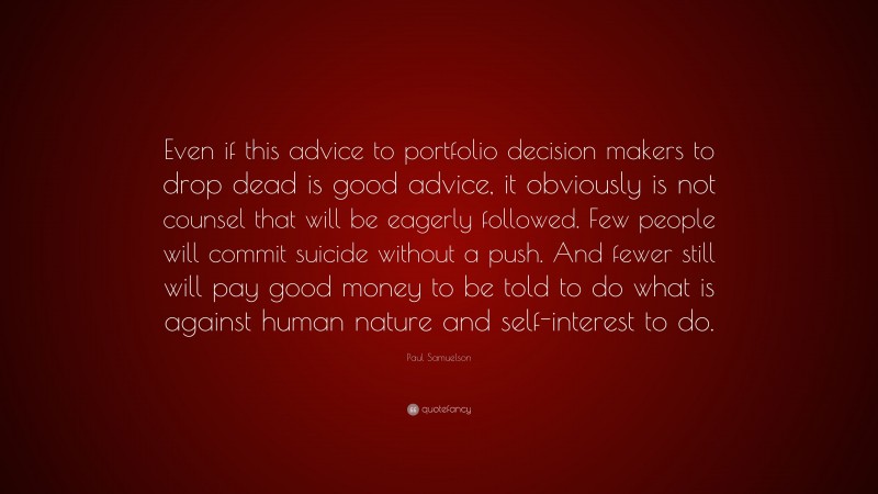 Paul Samuelson Quote: “Even if this advice to portfolio decision makers to drop dead is good advice, it obviously is not counsel that will be eagerly followed. Few people will commit suicide without a push. And fewer still will pay good money to be told to do what is against human nature and self-interest to do.”