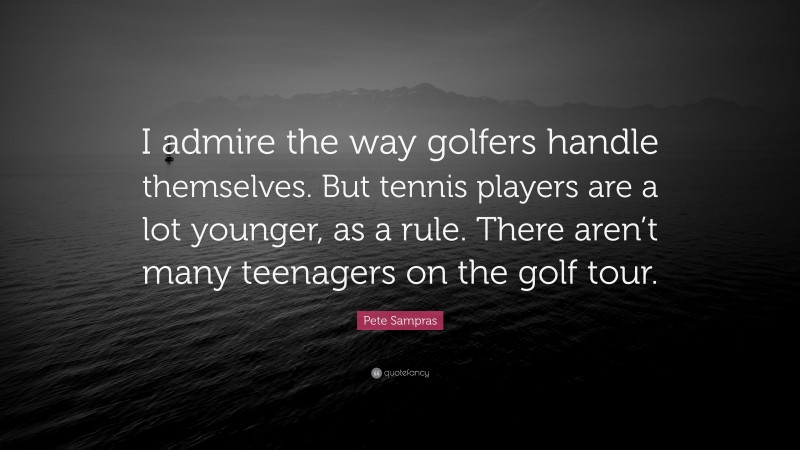 Pete Sampras Quote: “I admire the way golfers handle themselves. But tennis players are a lot younger, as a rule. There aren’t many teenagers on the golf tour.”